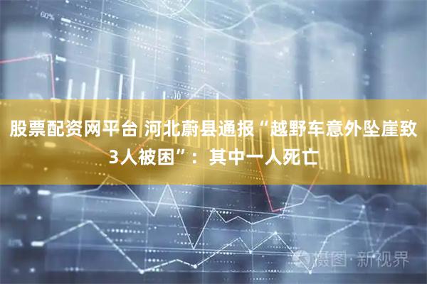 股票配资网平台 河北蔚县通报“越野车意外坠崖致3人被困”：其中一人死亡