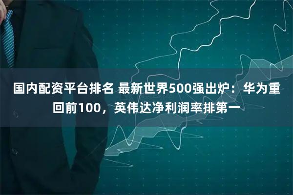国内配资平台排名 最新世界500强出炉：华为重回前100，英伟达净利润率排第一