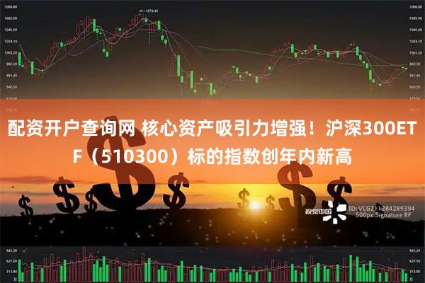 配资开户查询网 核心资产吸引力增强！沪深300ETF（510300）标的指数创年内新高