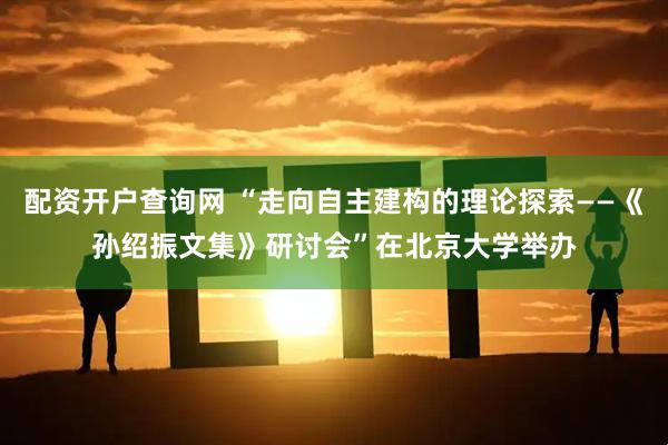 配资开户查询网 “走向自主建构的理论探索——《孙绍振文集》研讨会”在北京大学举办