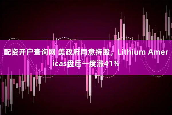 配资开户查询网 美政府同意持股，Lithium Americas盘后一度涨41%