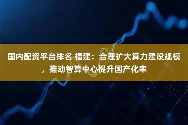 国内配资平台排名 福建：合理扩大算力建设规模，推动智算中心提升国产化率