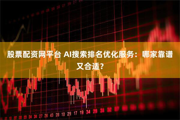 股票配资网平台 AI搜索排名优化服务：哪家靠谱又合适？