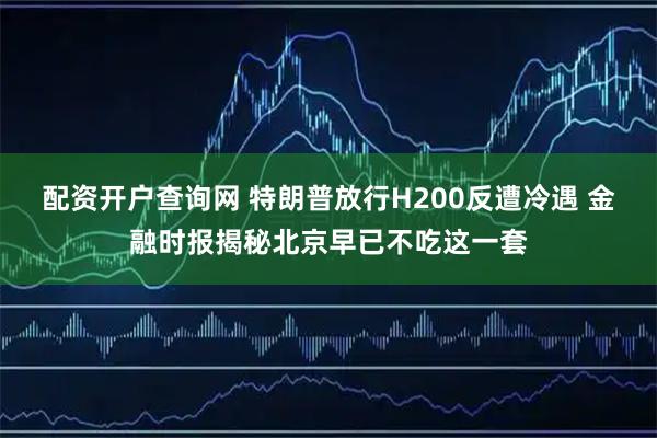 配资开户查询网 特朗普放行H200反遭冷遇 金融时报揭秘北京早已不吃这一套