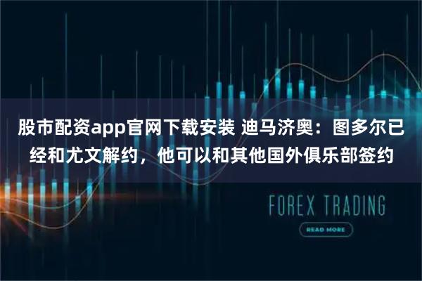 股市配资app官网下载安装 迪马济奥：图多尔已经和尤文解约，他可以和其他国外俱乐部签约