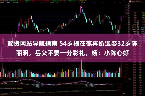 配资网站导航指南 54岁杨在葆再婚迎娶32岁陈丽明，岳父不要一分彩礼，杨：小陈心好