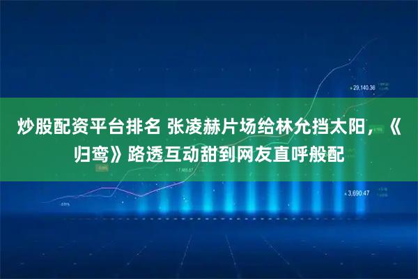 炒股配资平台排名 张凌赫片场给林允挡太阳，《归鸾》路透互动甜到网友直呼般配