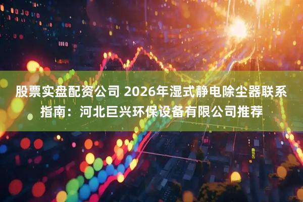 股票实盘配资公司 2026年湿式静电除尘器联系指南：河北巨兴环保设备有限公司推荐