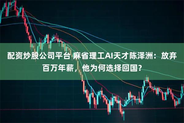 配资炒股公司平台 麻省理工AI天才陈泽洲：放弃百万年薪，他为何选择回国？