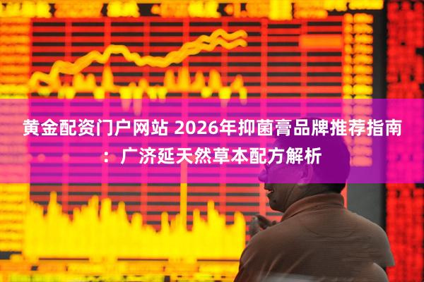 黄金配资门户网站 2026年抑菌膏品牌推荐指南：广济延天然草本配方解析