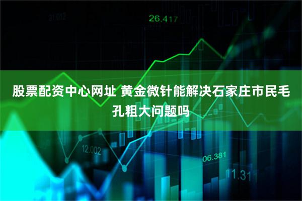 股票配资中心网址 黄金微针能解决石家庄市民毛孔粗大问题吗