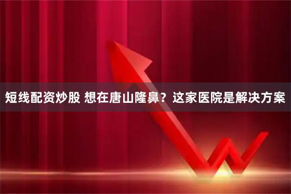 短线配资炒股 想在唐山隆鼻？这家医院是解决方案