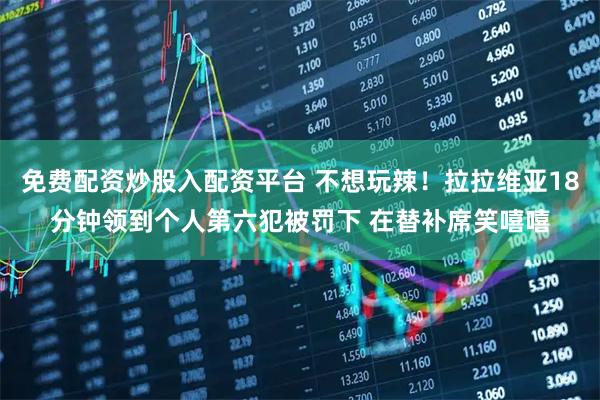 免费配资炒股入配资平台 不想玩辣！拉拉维亚18分钟领到个人第六犯被罚下 在替补席笑嘻嘻