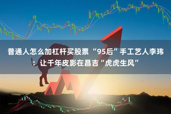 普通人怎么加杠杆买股票 “95后”手工艺人李玮：让千年皮影在昌吉“虎虎生风”