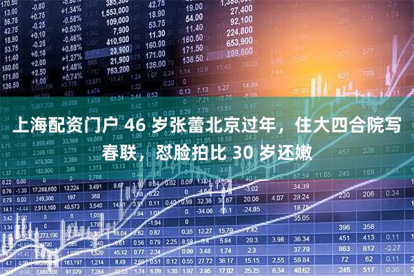 上海配资门户 46 岁张蕾北京过年，住大四合院写春联，怼脸拍比 30 岁还嫩