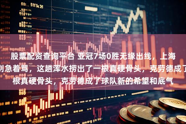 股票配资查询平台 亚冠7场0胜无缘出线，上海海港遭遇重创，但你别急着骂，这趟浑水捞出了一根真硬骨头，克劳德成了球队新的希望和底气