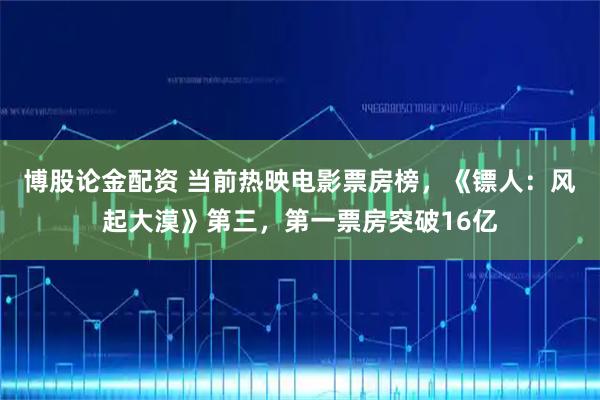 博股论金配资 当前热映电影票房榜，《镖人：风起大漠》第三，第一票房突破16亿