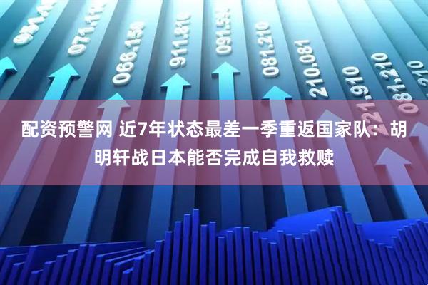 配资预警网 近7年状态最差一季重返国家队：胡明轩战日本能否完成自我救赎