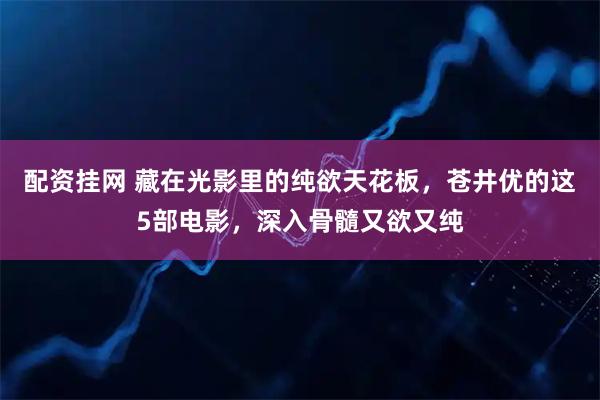配资挂网 藏在光影里的纯欲天花板，苍井优的这5部电影，深入骨髓又欲又纯