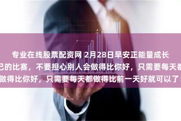 专业在线股票配资网 2月28日早安正能量成长语录：成长是一场和自己的比赛，不要担心别人会做得比你好，只需要每天都做得比前一天好就可以了！