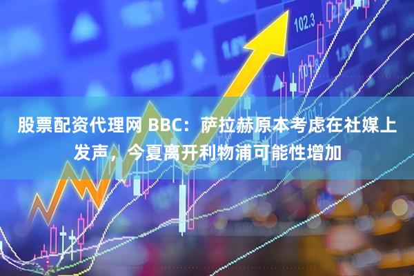 股票配资代理网 BBC：萨拉赫原本考虑在社媒上发声，今夏离开利物浦可能性增加
