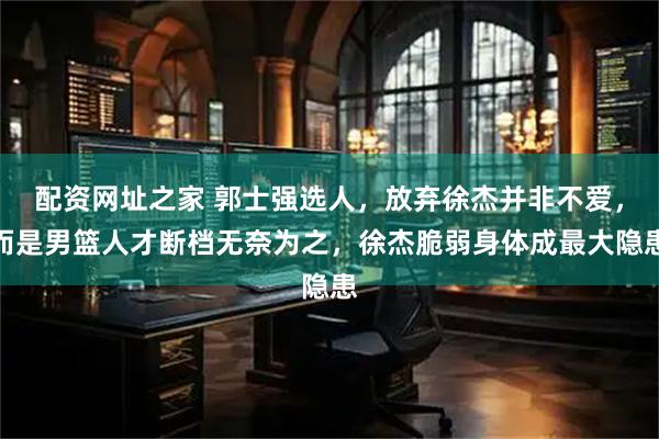 配资网址之家 郭士强选人，放弃徐杰并非不爱，而是男篮人才断档无奈为之，徐杰脆弱身体成最大隐患