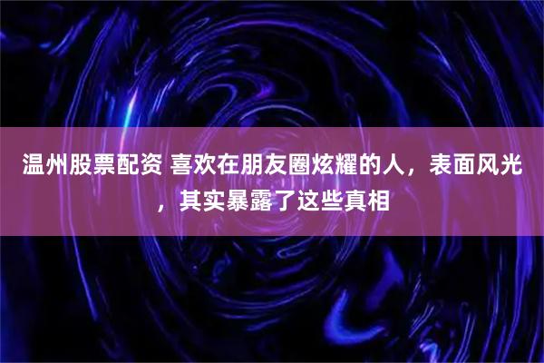 温州股票配资 喜欢在朋友圈炫耀的人，表面风光，其实暴露了这些真相