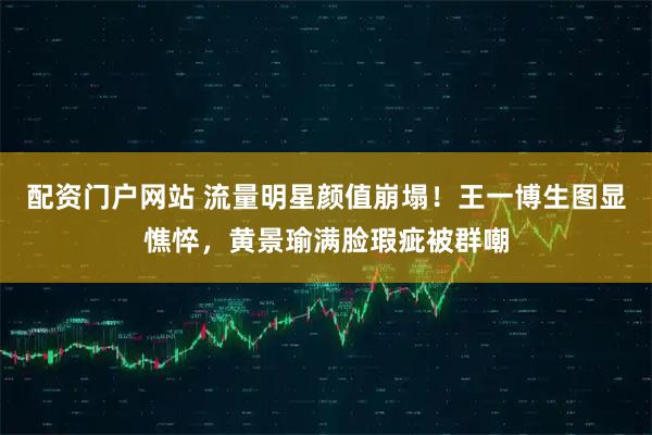 配资门户网站 流量明星颜值崩塌！王一博生图显憔悴，黄景瑜满脸瑕疵被群嘲