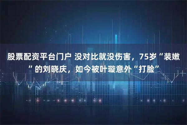 股票配资平台门户 没对比就没伤害,75岁“装嫩”的刘晓庆,如今被叶璇意外“打脸”
