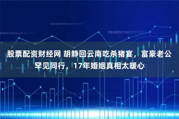 股票配资财经网 胡静回云南吃杀猪宴,富豪老公罕见同行,17年婚姻真相太暖心