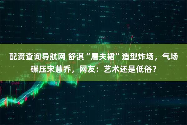 配资查询导航网 舒淇“屠夫裙”造型炸场,气场碾压宋慧乔,网友:艺术还是低俗?