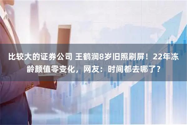 比较大的证券公司 王鹤润8岁旧照刷屏!22年冻龄颜值零变化,网友:时间都去哪了?