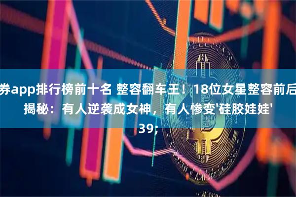 证券app排行榜前十名 整容翻车王!18位女星整容前后大揭秘:有人逆袭成女神,有人惨变'硅胶娃娃'