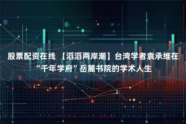 股票配资在线 【滔滔两岸潮】台湾学者袁承维在“千年学府”岳麓书院的学术人生