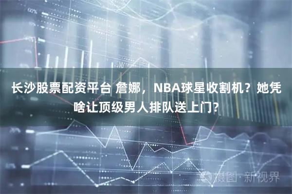 长沙股票配资平台 詹娜，NBA球星收割机？她凭啥让顶级男人排队送上门？