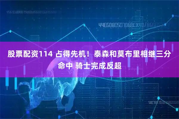 股票配资114 占得先机！泰森和莫布里相继三分命中 骑士完成反超