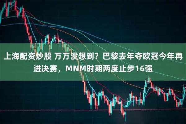 上海配资炒股 万万没想到？巴黎去年夺欧冠今年再进决赛，MNM时期两度止步16强