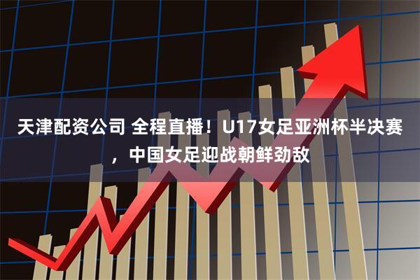 天津配资公司 全程直播！U17女足亚洲杯半决赛，中国女足迎战朝鲜劲敌