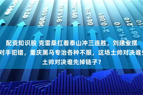 配资知识股 克雷桑扛着泰山冲三连胜，刘建业摆铁桶阵等对手犯错，重庆黑马专治各种不服，这场土帅对决谁先掉链子？