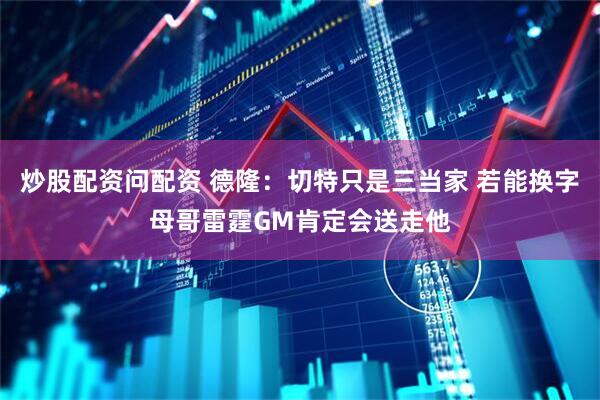 炒股配资问配资 德隆：切特只是三当家 若能换字母哥雷霆GM肯定会送走他
