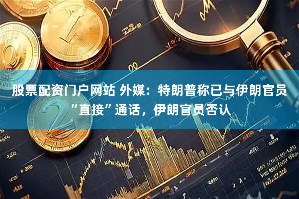 股票配资门户网站 外媒：特朗普称已与伊朗官员“直接”通话，伊朗官员否认