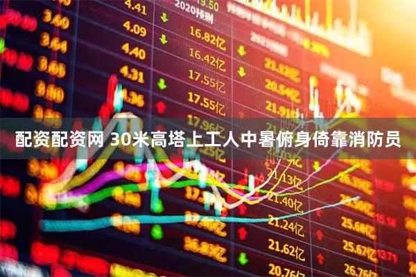 配资配资网 30米高塔上工人中暑俯身倚靠消防员