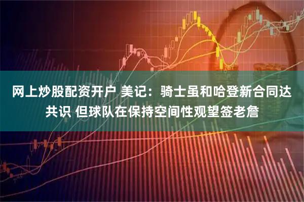 网上炒股配资开户 美记：骑士虽和哈登新合同达共识 但球队在保持空间性观望签老詹