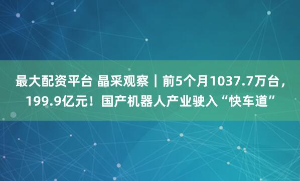 最大配资平台 晶采观察｜前5个月1037.7万台，199.9亿元！国产机器人产业驶入“快车道”