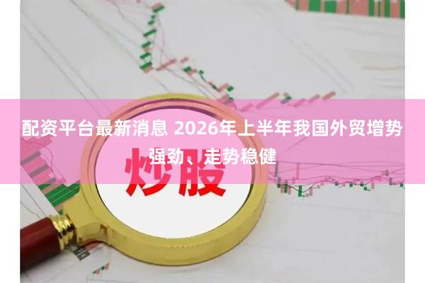 配资平台最新消息 2026年上半年我国外贸增势强劲、走势稳健