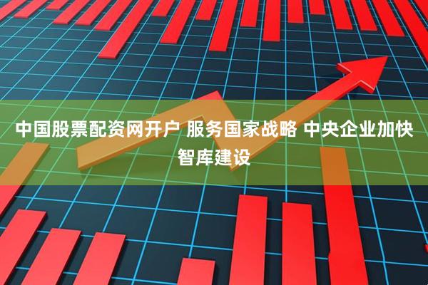 中国股票配资网开户 服务国家战略 中央企业加快智库建设