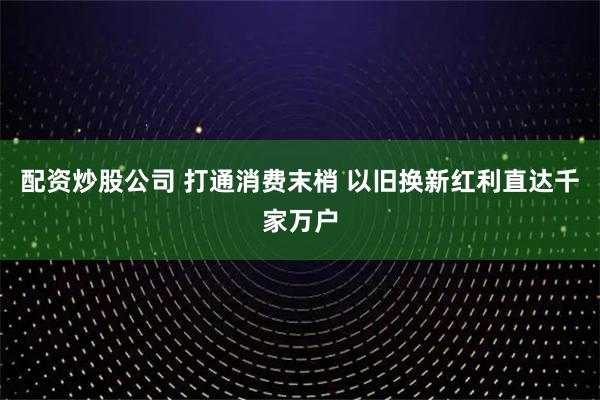 配资炒股公司 打通消费末梢 以旧换新红利直达千家万户