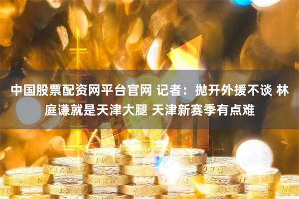 中国股票配资网平台官网 记者：抛开外援不谈 林庭谦就是天津大腿 天津新赛季有点难